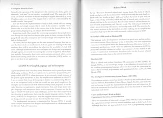 AGENT-ORIENTED PROGRAMMING 283
282 SHOHAM

                                                                                                                          Related W ork                                         ''Ii
Assumption about the Clock
                                                                                                                                                                                I~~
Central to the operation of the interpreter is the existence of a dock; agents are                                                                                              ~~
                                                                                         So far, I have not discussed related work in any depth. The body of related            t~ii
inherently "real time" (to use another overloaded term). The main role of the            work is in fact so rich that in this section I will mention only the most dosely re-
dock is to initiate iterations of the two-step loop at regular intervals (e.g., every    lated work, and briefIy at that. I will omit further discussion of past work on        '1'
10 milliseconds, every hour). The length of these intervals is determined by the                                                                                                t~
                                                                                         logics of knowledge and belief, which the logic of mental state extends, since I       ~~
settable variable "time grain."                                                          already did that in the introduction. For the same reason, I will not discuss ob-
   I do not discuss the implementation of such a dock, which will vary among
                                                                                         ject-oriented programming and Hewitt's work. The following is ordered in
platforms, and simply assume that it exists. I also assume a variable "now,"             what I see as decreasing relevance to, and overlap with, AOP. The order (or, for
whose value is set by the dock to the current time in the format defined in the          that matter, indusion in the list) refIects no other ranking, nor is it implied that
programming language (e.g., an integer, date:hour:minute).                                researchers high up on the list would necessarily endorse any part of AOP.
   In previous work, I have made the very strong assumption that a single itera-
tion through the loop lasts less than the time grain; in future versions of the lan-
                                                                                         McCarthy's (1990) work on Elephant2000
guage I will relax this assumption and correspondingly will complicate the de-
tails of the loop itself.               .                                                This language under development is also based on speech acts, and the airline-
   Of course, the fact that agents use the same temporallanguage does not en-            reservation scenario I have discussed is due to McCarthy. One issue explored in
sure that their docks are synchronized. If all are agents are running on the same        connection with Elephant2000 is the distinction between illocutionary and per-            111


machine; there will be no problem, but otherwise the possibility of dock drift           locutionary specifications, which 1 have not addressed. In contrast to AOP, Ele-          .111



exists. Although synchronization does not impact the design and programming              phant2000 currently contains no explicit representation of state, mental or oth-
of single agents, it is crucial for ensuring that a society of agents is able to func-   erwise. Conditional      statements therefore refer to the history of past
tion usefully. Fortunately, there exist synchronization protocols which ensure           communication rather than to the current mental state.
                                                                                                                                                                                          1111


limited drift among docks (for an overview, see Schneider [1987]), and we ex-
                                                                                                                                                                                          11
pect to use these in our applications.                                                    Distributed Al
                                                                                                                                                                                 '1111




                                                                                          There is related work within Distributed Al community (cf. MCC [1990]). Al-              .111




          AGENT-O: A Simple Language                and its Interpreter                   though AOP is, to my knowledge, unique in its definition of mental state and
                                                                                          the resulting programming language, others too have made the connection be-                    '1




                                                                                          tween object-oriented programming and agenthood (Ferber and Carie 1990;
Agent interpreters may vary along many dimensions and in general pose many
                                                                                          Hewitt 1990).                                                                                  111



challenging problems. We have implemented a particular programming lan-
guage called AGENT-O, whose interpreter is an extremely simple instance of
                                                                                          The Intelligent Communicating Agents Project (1987-1988)
the generic agent interpreter. In fact, the simplifications embodied in AGENT-
                                                                                                                                                                                                 "
Oare so extreme that it may be tempting to dismiss it as uninteresting. Howev-            This ambitious project, carried out jointly at Stanford, SRI and Rockwell Inter-         1      II!

er, it was recognized early on that one would not gain good insight into the              national (Nilsson, Rosenschein, Cohen, Moore, Appelt, Buckley, and many oth-
strengths and weaknesses of AOP without writing actual programs. Ir was de-               ers) had among its goals the representation of speech acts and connection be-
cided therefore to implement a simple interpreter first, and design more com-             tween the intensionallevel and the machine leve!. See discussion of some of the
plex languages and interpreters based on this experience. Ir turned out the de-           individual work below.
sign of AGENT-O itself posed some challenges, and we have been surprised by
the diversity of applications that even this simple language admits. Further-              Cohen and Levesque's Work on Belief,
more, AGENT-O is designed in a way that suggests obvious extensions; a few                 Commitment, Intention, and Coordination
are being currently pursued and are descrihed in the final section.
                                                                                           These two researchers (Cohen and Levesque 1997, 1990) have also investigated
   The implemented interpreter is documented in Torrance (1991). A second,
more complex interpreter was designed and implemented in collaboration with                the logical relationships between several modalities such as belief and choice.
the Hewlett Packard Corporation.                                                           Although they have not approached the topic from a programming-language
 