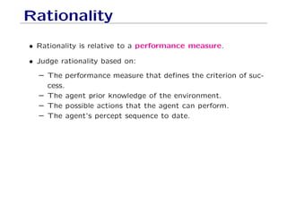 Rationality
• Rationality is relative to a performance measure.
• Judge rationality based on:
– The performance measure that deﬁnes the criterion of suc-
cess.
– The agent prior knowledge of the environment.
– The possible actions that the agent can perform.
– The agent’s percept sequence to date.
 