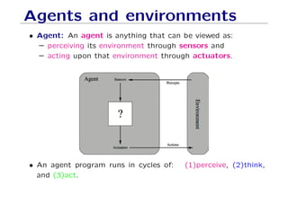 Agents and environments
• Agent: An agent is anything that can be viewed as:
– perceiving its environment through sensors and
– acting upon that environment through actuators.
• An agent program runs in cycles of: (1)perceive, (2)think,
and (3)act.
 