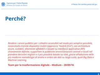 Il Paese che cambia passa da qui.
Perché?
4
Rendere i servizi pubblici per i cittadini accessibili nel modo più semplice possibile,
innanzitutto tramite dispositivi mobili (approccio “mobile first”), con architetture
sicure, scalabili, altamente affidabili e basate su interfacce applicative (API)
chiaramente definite; supportare le pubbliche amministrazioni centrali e locali nel
prendere decisioni migliori e il più possibile basate sui dati, grazie all’adozione delle
più moderne metodologie di analisi e sintesi dei dati su larga scala, quali Big Data e
Machine Learning.
Team per la trasformazione digitale – Medium – 28/09/16
 