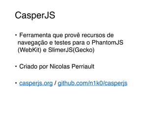 CasperJS 
• Ferramenta que provê recursos de 
navegação e testes para o PhantomJS 
(WebKit) e SlimerJS(Gecko) 
• Criado por Nicolas Perriault 
• casperjs.org / github.com/n1k0/casperjs 
 