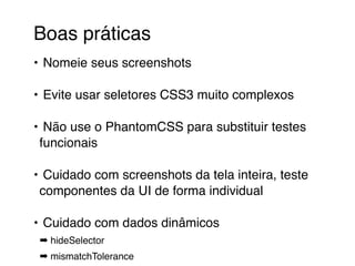Boas práticas 
• Nomeie seus screenshots 
• Evite usar seletores CSS3 muito complexos 
• Não use o PhantomCSS para substituir testes 
funcionais 
• Cuidado com screenshots da tela inteira, teste 
componentes da UI de forma individual 
• Cuidado com dados dinâmicos 
➡ hideSelector 
➡ mismatchTolerance 
 
