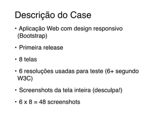 Descrição do Case 
• Aplicação Web com design responsivo 
(Bootstrap) 
• Primeira release 
• 8 telas 
• 6 resoluções usadas para teste (6+ segundo 
W3C) 
• Screenshots da tela inteira (desculpa!) 
• 6 x 8 = 48 screenshots 
 