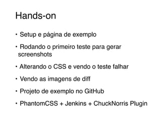 Hands-on 
• Setup e página de exemplo 
• Rodando o primeiro teste para gerar 
screenshots 
• Alterando o CSS e vendo o teste falhar 
• Vendo as imagens de diff 
• Projeto de exemplo no GitHub 
• PhantomCSS + Jenkins + ChuckNorris Plugin 
 