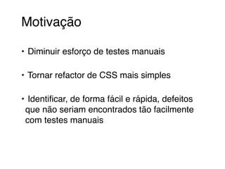 Motivação 
• Diminuir esforço de testes manuais 
• Tornar refactor de CSS mais simples 
• Identificar, de forma fácil e rápida, defeitos 
que não seriam encontrados tão facilmente 
com testes manuais 
 