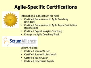 Agile-Specific Certifications
International Consortium for Agile
• Certified Professional in Agile Coaching
(mindset)
• Certified Professional in Agile Team Facilitation
(facilitation)
• Certified Expert in Agile Coaching
• Enterprise Agile Coaching Track
Scrum Alliance
• Certified ScrumMaster
• Certified Scrum Professional
• Certified Team Coach
• Certified Enterprise Coach
 
