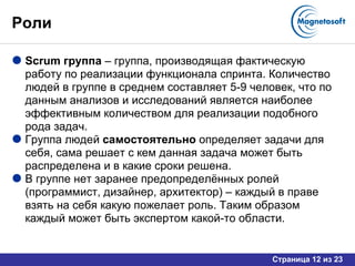 Роли Scrum  группа  – группа, производящая фактическую работу по реализации функционала спринта. Количество людей в группе в среднем составляет 5-9 человек, что по данным анализов и исследований является наиболее эффективным количеством для реализации подобного рода задач.  Группа людей  самостоятельно  определяет задачи для себя, сама решает с кем данная задача может быть распределена и в какие сроки решена.  В группе нет заранее предопределённых ролей (программист, дизайнер, архитектор) – каждый в праве взять на себя какую пожелает роль. Таким образом каждый может быть экспертом какой-то области. 