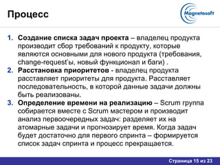 Процесс Создание списка задач проекта  – владелец продукта производит сбор требований к продукту, которые являются основными для нового продукта (требования,  change-request’ ы, новый функционал и баги) . Расстановка приоритетов  - владелец продукта расставляет приоритеты для продукта. Расставляет последовательность, в которой данные задачи должны быть реализованы. Определение времени на реализацию  –  Scrum  группа   собирается вместе с  Scrum  мастером и производит анализ первоочередных задач: разделяет их на атомарные задачи и прогнозирует время. Когда задач будет достаточно для первого спринта – формируется список задач спринта и процесс прекращается. 