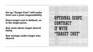 Set up “Target Cost” will make
total cost a joint responsibility.
Since target cost is defined, so
is the target price.
Any costs above target shared
fairly.
Any savings under target also
shared.
 