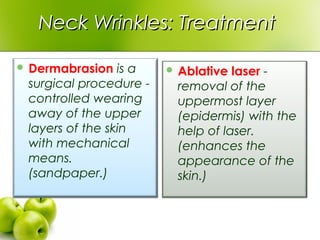 Neck Wrinkles: TreatmentNeck Wrinkles: Treatment
 Dermabrasion is a
surgical procedure -
controlled wearing
away of the upper
layers of the skin
with mechanical
means.
(sandpaper.)
 Ablative laser -
removal of the
uppermost layer
(epidermis) with the
help of laser.
(enhances the
appearance of the
skin.)
 