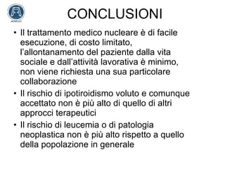 CONCLUSIONI Il trattamento medico nucleare è di facile esecuzione, di costo limitato, l’allontanamento del paziente dalla vita sociale e dall’attività lavorativa è minimo, non viene richiesta una sua particolare collaborazione Il rischio di ipotiroidismo voluto e comunque accettato non è più alto di quello di altri approcci terapeutici Il rischio di leucemia o di patologia neoplastica non è più alto rispetto a quello della popolazione in generale 