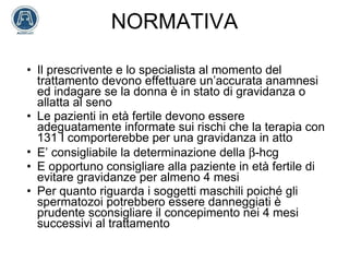 NORMATIVA Il prescrivente e lo specialista al momento del trattamento devono effettuare un’accurata anamnesi ed indagare se la donna è in stato di gravidanza o allatta al seno Le pazienti in età fertile devono essere adeguatamente informate sui rischi che la terapia con 131 I comporterebbe per una gravidanza in atto E’ consigliabile la determinazione della   -hcg E opportuno consigliare alla paziente in età fertile di evitare gravidanze per almeno 4 mesi Per quanto riguarda i soggetti maschili poiché gli spermatozoi potrebbero essere danneggiati è prudente sconsigliare il concepimento nei 4 mesi successivi al trattamento 