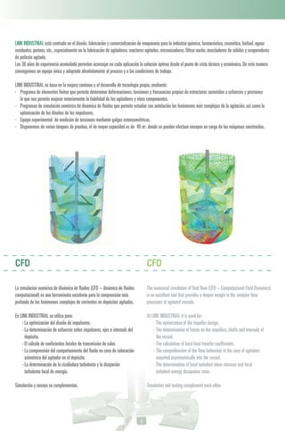 La simulación numérica de dinámica de fluidos (CFD – dinámica de fluidos
computacional) es una herramienta excelente para la comprensión más
profunda de los fenómenos complejos de corrientes en depósitos agitados.
En LINK INDUSTRIAL se utiliza para:
· La optimización del diseño de impulsores.
· La determinación de esfuerzos sobre impulsores,ejes e internals del
depósito.
· El cálculo de coeficientes locales de transmisión de calor.
· La comprensión del comportamiento del fluido en caso de colocación
asimétrica del agitador en el depósito.
· La determinación de la cizalladura turbulenta y la disipación
turbulenta local de energía.
Simulación y ensayo se complementan.
CFD CFD
The numerical simulation of fluid flow (CFD – Computacional Fluid Dynamics)
is an excellent tool that provides a deeper insight in the complex flow
processes of agitated vessels.
At LINK INDUSTRIAL it is used for:
·The optimization of the impeller design.
·The determination of forces on the impellers,shafts and internals of
the vessel.
·The calculation of local heat transfer coefficients.
·The comprehension of the flow behaviour in the case of agitators
mounted asymmetrically into the vessel.
·The determination of local turbulent shear stresses and local
turbulent energy dissipation rates.
Simulation and testing complement each other.
LINK INDUSTRIAL está centrado en el diseño,fabricación y comercialización de maquinaria para la industria química,farmacéutica,cosmética,biofuel,aguas
residuales,purines,etc.,especialmente en la fabricación de agitadores,reactores agitados,micronizadores,filtros nucha,mezcladores de sólidos y evaporadores
de película agitada.
Los 36 años de experiencia acumulada permiten aconsejar en cada aplicación la solución óptima desde el punto de vista técnico y económico.De esta manera
conseguimos un equipo único y adaptado absolutamente al proceso y a las condiciones de trabajo.
LINK INDUSTRIAL se basa en la mejora continua y el desarrollo de tecnología propia,mediante:
· Programa de elementos finitos que permite determinar deformaciones,tensiones y frecuencias propias de estructuras sometidas a esfuerzos y presiones
lo que nos permite mejorar notoriamente la fiabilidad de los agitadores y otros componentes.
· Programas de simulación numérica de dinámica de fluidos que permite estudiar con antelación los fenómenos más complejos de la agitación,así como la
optimización de los diseños de los impulsores.
· Equipo experimental de medición de tensiones mediante galgas extensométricas.
· Disponemos de varios tanques de pruebas,el de mayor capacidad es de 40 m3,donde se pueden efectuar ensayos en carga de las máquinas construidas.
 