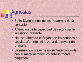 Agnosias Se incluyen dentro de los trastornos de la sensación. Alteración de la capacidad de reconocer la sensación presente. No está alterado el órgano de los sentidos ni las vías aferentes ni la zona de proyección primaria. La sensación presente no se hace concordar con el material mnémico anteriormente adquirido. 