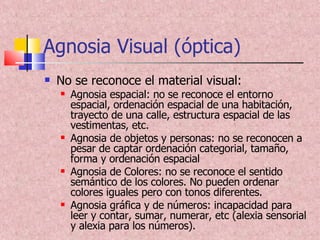 Agnosia Visual (óptica) No se reconoce el material visual: Agnosia espacial: no se reconoce el entorno espacial, ordenación espacial de una habitación, trayecto de una calle, estructura espacial de las vestimentas, etc. Agnosia de objetos y personas: no se reconocen a pesar de captar ordenación categorial, tamaño, forma y ordenación espacial Agnosia de Colores: no se reconoce el sentido semántico de los colores. No pueden ordenar colores iguales pero con tonos diferentes. Agnosia gráfica y de números: incapacidad para leer y contar, sumar, numerar, etc (alexia sensorial y alexia para los números). 