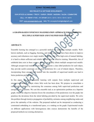A GRAPH-BASED CONSENSUS MAXIMIZATION APPROACH FOR COMBINING
MULTIPLE SUPERVISED AND UNSUPERVISED MODELS
ABSTRACT:
Ensemble learning has emerged as a powerful method for combining multiple models. Well-
known methods, such as bagging, boosting, and model averaging, have been shown to improve
accuracy and robustness over single models. However, due to the high costs of manual labeling,
it is hard to obtain sufficient and reliable labeled data for effective training. Meanwhile, lots of
unlabeled data exist in these sources, and we can readily obtain multiple unsupervised models.
Although unsupervised models do not directly generate a class label prediction for each object,
they provide useful constraints on the joint predictions for a set of related objects. Therefore,
incorporating these unsupervised models into the ensemble of supervised models can lead to
better prediction performance.
In this paper, we study ensemble learning with outputs from multiple supervised and
unsupervised models, a topic where little work has been done. We propose to consolidate a
classification solution by maximizing the consensus among both supervised predictions and
unsupervised constraints. We cast this ensemble task as an optimization problem on a bipartite
graph, where the objective function favors the smoothness of the predictions over the graph, but
penalizes the deviations from the initial labeling provided by the supervised models. We solve
this problem through iterative propagation of probability estimates among neighboring nodes and
prove the optimality of the solution. The proposed method can be interpreted as conducting a
constrained embedding in a transformed space, or a ranking on the graph. Experimental results
on different applications with heterogeneous data sources demonstrate the benefits of the
proposed method over existing alternatives.
ECWAY TECHNOLOGIES
IEEE PROJECTS & SOFTWARE DEVELOPMENTS
OUR OFFICES @ CHENNAI / TRICHY / KARUR / ERODE / MADURAI / SALEM / COIMBATORE
CELL: +91 98949 17187, +91 875487 2111 / 3111 / 4111 / 5111 / 6111
VISIT: www.ecwayprojects.com MAIL TO: ecwaytechnologies@gmail.com
 
