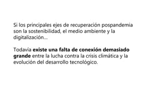 Si los principales ejes de recuperación pospandemia
son la sostenibilidad, el medio ambiente y la
digitalización…
Todavía existe una falta de conexión demasiado
grande entre la lucha contra la crisis climática y la
evolución del desarrollo tecnológico.
 
