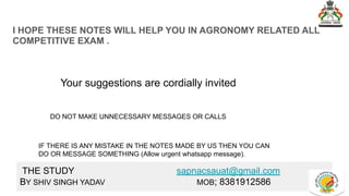 I HOPE THESE NOTES WILL HELP YOU IN AGRONOMY RELATED ALL
COMPETITIVE EXAM .
Your suggestions are cordially invited
DO NOT MAKE UNNECESSARY MESSAGES OR CALLS
IF THERE IS ANY MISTAKE IN THE NOTES MADE BY US THEN YOU CAN
DO OR MESSAGE SOMETHING (Allow urgent whatsapp message).
THE STUDY sapnacsauat@gmail.com
BY SHIV SINGH YADAV MOB; 8381912586
 