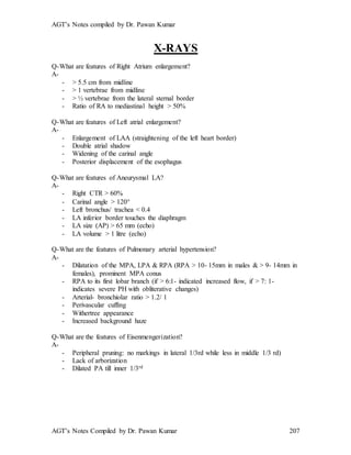 AGT’s Notes compiled by Dr. Pawan Kumar
AGT’s Notes Compiled by Dr. Pawan Kumar 207
X-RAYS
Q-What are features of Right Atrium enlargement?
A-
- > 5.5 cm from midline
- > 1 vertebrae from midline
- > ½ vertebrae from the lateral sternal border
- Ratio of RA to mediastinal height > 50%
Q-What are features of Left atrial enlargement?
A-
- Enlargement of LAA (straightening of the left heart border)
- Double atrial shadow
- Widening of the carinal angle
- Posterior displacement of the esophagus
Q-What are features of Aneurysmal LA?
A-
- Right CTR > 60%
- Carinal angle > 120
- Left bronchus/ trachea < 0.4
- LA inferior border touches the diaphragm
- LA size (AP) > 65 mm (echo)
- LA volume > 1 litre (echo)
Q-What are the features of Pulmonary arterial hypertension?
A-
- Dilatation of the MPA, LPA & RPA (RPA > 10- 15mm in males & > 9- 14mm in
females), prominent MPA conus
- RPA to its first lobar branch (if > 6:1- indicated increased flow, if > 7: 1-
indicates severe PH with obliterative changes)
- Arterial- bronchiolar ratio > 1.2/ 1
- Perivascular cuffing
- Withertree appearance
- Increased background haze
Q-What are the features of Eisenmengerization?
A-
- Peripheral pruning: no markings in lateral 1/3rd while less in middle 1/3 rd)
- Lack of arborization
- Dilated PA till inner 1/3rd
 