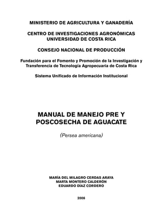 MINISTERIO DE AGRICULTURA Y GANADERÍA
CENTRO DE INVESTIGACIONES AGRONÓMICAS
UNIVERSIDAD DE COSTA RICA
CONSEJO NACIONAL DE PRODUCCIÓN
Fundación para el Fomento y Promoción de la Investigación y
Transferencia de Tecnología Agropecuaria de Costa Rica
Sistema Unificado de Información Institucional
MANUAL DE MANEJO PRE Y
POSCOSECHA DE AGUACATE
(Persea americana)
MARÍA DEL MILAGRO CERDAS ARAYA
MARTA MONTERO CALDERÓN
EDUARDO DÍAZ CORDERO
2006
Manual 8/7/06 1:55 PM Page 1
 