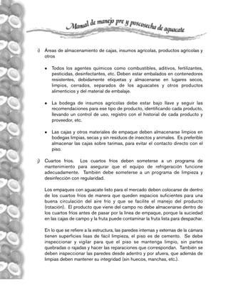 82
i) Áreas de almacenamiento de cajas, insumos agrícolas, productos agrícolas y
otros
 Todos los agentes químicos como combustibles, aditivos, fertilizantes,
pesticidas, desinfectantes, etc. Deben estar embalados en contenedores
resistentes, debidamente etiquetas y almacenarse en lugares secos,
limpios, cerrados, separados de los aguacates y otros productos
alimenticios y del material de embalaje.
 La bodega de insumos agrícolas debe estar bajo llave y seguir las
recomendaciones para ese tipo de producto, identificando cada producto,
llevando un control de uso, registro con el historial de cada producto y
proveedor, etc.
 Las cajas y otros materiales de empaque deben almacenarse limpios en
bodegas limpias, secas y sin residuos de insectos y animales. Es preferible
almacenar las cajas sobre tarimas, para evitar el contacto directo con el
piso.
j) Cuartos fríos. Los cuartos fríos deben someterse a un programa de
mantenimiento para asegurar que el equipo de refrigeración funcione
adecuadamente. También debe someterse a un programa de limpieza y
desinfección con regularidad.
Los empaques con aguacate listo para el mercado deben colocarse de dentro
de los cuartos fríos de manera que queden espacios suficientes para una
buena circulación del aire frío y que se facilite el manejo del producto
(rotación). El producto que viene del campo no debe almacenarse dentro de
los cuartos fríos antes de pasar por la línea de empaque, porque la suciedad
en las cajas de campo y la fruta puede contaminar la fruta lista para despachar.
En lo que se refiere a la estructura, las paredes internas y externas de la cámara
tienen superficies lisas de fácil limpieza, el piso es de cemento. Se debe
inspeccionar y vigilar para que el piso se mantenga limpio, sin partes
quebradas o rajadas y hacer las reparaciones que correspondan. También se
deben inspeccionar las paredes desde adentro y por afuera, que además de
limpias deben mantener su integridad (sin huecos, manchas, etc.).
Manual 8/7/06 1:55 PM Page 82
 