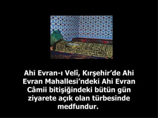 Ahi Evran-ı Velî, Kırşehir’de Ahi Evran Mahallesi’ndeki Ahi Evran Câmii bitişiğindeki bütün gün ziyarete açık olan türbesinde medfundur.  