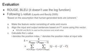 Evaluation
● ROUGE, BLEU (it doesn’t use the log function)
● Following L-value (Lapata and Barzily 2005)
“Based on the assumption that human-generated texts are coherent.”
a. Make the feature vector consisting of verbs and nouns
b. Align the input and output sentences based on F1 score using this vector.
■ ROUGE and BLEU is used as the precision and recall value
c. Calculate the L-value
i denotes the position index, i’ denotes the position index at input side
 