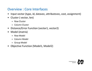 Overview : Core Interfaces
• Input vector (type, id, datavec, attributevec, cost, assignment)
• Cluster ( vector, len)
   • Row Cluster
   • Column Cluster
• Distance/Error Function (vector1, vector2)
• Model (matrix)
   • Row Model
   • Column Model
   • Group Model
• Objective Function (Model1, Model2)




                                                       Presentation for
                                                              [CLIENT]
 