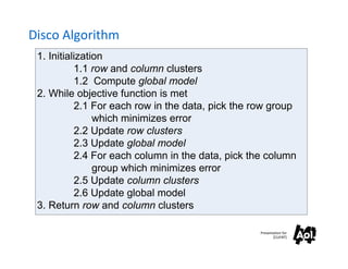 Disco Algorithm
 1. Initialization
           1.1 row and column clusters
           1.2 Compute global model
 2. While objective function is met
           2.1 For each row in the data, pick the row group
                which minimizes error
           2.2 Update row clusters
           2.3 Update global model
           2.4 For each column in the data, pick the column
                group which minimizes error
           2.5 Update column clusters
           2.6 Update global model
 3. Return row and column clusters

                                                   Presentation for
                                                          [CLIENT]
 
