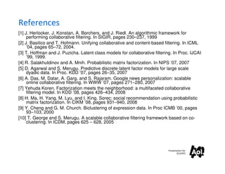 References
[1] J. Herlocker, J. Konstan, A. Borchers, and J. Riedl. An algorithmic framework for
     performing collaborative filtering. In SIGIR, pages 230–237, 1999
[2] J. Basilico and T. Hofmann. Unifying collaborative and content-based filtering. In ICML
     ’04, pages 65–72, 2004.
[3] T. Hoffman and J. Puzicha. Latent class models for collaborative filtering. In Proc. IJCAI
     ’99, 1999.
[4] R. Salakhutdinov and A. Mnih. Probabilistic matrix factorization. In NIPS ’07, 2007
[5] D. Agarwal and S. Merugu. Predictive discrete latent factor models for large scale
     dyadic data. In Proc. KDD ’07, pages 26–35, 2007
[6] A. Das, M. Datar, A. Garg, and S. Rajaram. Google news personalization: scalable
     online collaborative filtering. In WWW ’07, pages 271–280, 2007
[7] Yehuda Koren. Factorization meets the neighborhood: a multifaceted collaborative
     filtering model. In KDD ’08, pages 426–434, 2008
[8] H. Ma, H. Yang, M. Lyu, and I. King. Sorec: social recommendation using probabilistic
     matrix factorization. In CIKM ’08, pages 931–940, 2008
[9] Y. Cheng and G. M. Church. Biclustering of expression data. In Proc ICMB ’00, pages
     93–103, 2000
[10] T. George and S. Merugu. A scalable collaborative filtering framework based on co-
     clustering. In ICDM, pages 625 – 628, 2005




                                                                             Presentation for
                                                                                    [CLIENT]
 