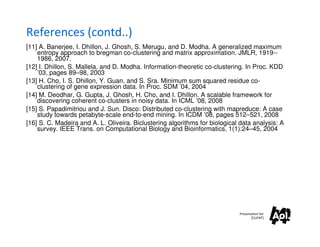 References (contd..)
[11] A. Banerjee, I. Dhillon, J. Ghosh, S. Merugu, and D. Modha. A generalized maximum
    entropy approach to bregman co-clustering and matrix approximation. JMLR, 1919--
    1986, 2007.
[12] I. Dhillon, S. Mallela, and D. Modha. Information-theoretic co-clustering. In Proc. KDD
    ’03, pages 89–98, 2003
[13] H. Cho, I. S. Dhillon, Y. Guan, and S. Sra. Minimum sum squared residue co-
    clustering of gene expression data. In Proc. SDM ’04, 2004
[14] M. Deodhar, G. Gupta, J. Ghosh, H. Cho, and I. Dhillon. A scalable framework for
    discovering coherent co-clusters in noisy data. In ICML ’08, 2008
[15] S. Papadimitriou and J. Sun. Disco: Distributed co-clustering with mapreduce: A case
    study towards petabyte-scale end-to-end mining. In ICDM ’08, pages 512–521, 2008
[16] S. C. Madeira and A. L. Oliveira. Biclustering algorithms for biological data analysis: A
    survey. IEEE Trans. on Computational Biology and Bioinformatics, 1(1):24–45, 2004




                                                                             Presentation for
                                                                                    [CLIENT]
 