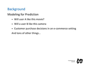 Background
Modeling for Prediction
   • Will user A like this movie?

   • Will a user B like this camera

   • Customer purchase decisions in an e-commerce setting

   And tons of other things…




                                                  Presentation for
                                                         [CLIENT]
 