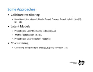 Some Approaches
• Collaborative filtering
   • User Based, Item Based, Model Based, Content Based, Hybrid (See [1],
       [2] ) etc
• Latent Models
   • Probabilistic Latent Semantic Indexing [3,6]
   •   Matrix Factorization [4,7,8],
   • Probabilistic Discrete Latent Factor[5]

• Co-clustering
   • Clustering along multiple axes: [9,10] etc; survey in [16]




                                                                  Presentation for
                                                                         [CLIENT]
 