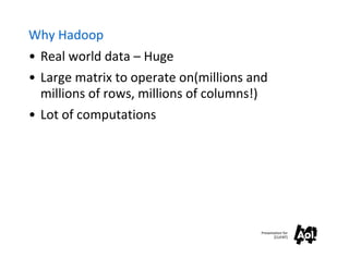Why Hadoop
• Real world data – Huge
• Large matrix to operate on(millions and
  millions of rows, millions of columns!)
• Lot of computations




                                       Presentation for
                                              [CLIENT]
 