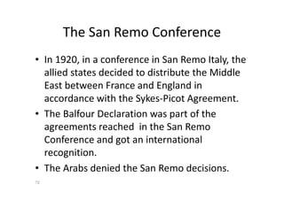 The San Remo Conference
• In 1920, in a conference in San Remo Italy, the
allied states decided to distribute the Middle
East between France and England in
accordance with the Sykes-Picot Agreement.
• The Balfour Declaration was part of the
agreements reached in the San Remo
Conference and got an international
recognition.
• The Arabs denied the San Remo decisions.
72
 
