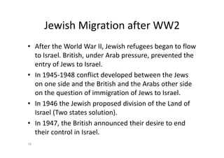 Jewish Migration after WW2
• After the World War II, Jewish refugees began to flow
to Israel. British, under Arab pressure, prevented the
entry of Jews to Israel.
• In 1945-1948 conflict developed between the Jews
on one side and the British and the Arabs other side
on the question of immigration of Jews to Israel.
• In 1946 the Jewish proposed division of the Land of
Israel (Two states solution).
• In 1947, the British announced their desire to end
their control in Israel.
76
 