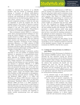(2006), via analyzing the character of an iRS/OS
problem, used the concept of multistage decision
making to formulate an efficient multi-objective
model for minimizing the makespan, balancing the
workload, and minimizing the total transition times
simultaneously by decomposing the problem into two
main phases. Chauvet et al. (2000) developed two
operator assignment problems in which the task times
are dependent on both the assigned task and the
assigned operator. The number of operators is greater
than the number of tasks and one operator can be only
assigned to one task. They aimed to minimize the
maximum completion time of all tasks. This problem is
also known as a bottleneck assignment problem.
Data envelopment analysis (DEA) is a non-para-
metric linear programming-based technique for mea-
suring the relative efficiency of a set of similar units,
usually referred to as DMUs. Because of its successful
implementation and case studies, DEA has achieved
much attention and widespread use by business and
academic researchers. Evaluation of data warehouse
operations (Mannino et al. 2008), selection of FMS
(Liu 2008), assessment of bank branch performance
(Camanho and Dyson 2005), and analysis of the firm’s
financial statements (Edirisinghe and Zhang 2007) are
examples of using DEA in various areas.
Wittrock (1992) developed a parametric preflow
algorithm to solve the problem of assigning human
operators to operations in a manufacturing system.
Also, Süer and Tummaluri (2008) present a three-
phase approach to assigning operators to various
operations in a labor-intensive cellular environment.
First, finding alternative cell configurations; second,
loading cells and finding crew sizes; and third, assign-
ing operators to operations. Bidanda et al. (2005)
discussed human-related issues in a cellular environ-
ment and presented the results of a survey they have
performed. Askin and Huang (2001) and Fitzpatrick
and Askin (2005) discussed forming effective teams in
cellular systems. Cesani and Steudal (2005) studied
labor flexibility in CMS, particularly in cell implemen-
tations allowing intra-cell operator mobility. Slomp
and Molleman (2000), Slomp et al. (2005) and
Molleman and Slomp (1999) discussed training and
cross-training policies and their impact on shop floor
performance. Nembhard (2001a, b), Nembhard and
Mustafa (2000) and Scott et al. (2001) proposed a
heuristic approach to assign workers to tasks based on
individual learning rates and discussed the correlation
between learning and forgetting rates. Jeff et al. (2001)
presented a discrete event simulation model to under-
stand the dynamics of learning and forgetting to
predict variable manufacturing costs and capacity
accurately.
Ayag and Özdemir (2006) present an AHP that is
used for machine tool selection problems due to the
fact that it has been widely used in evaluating various
kinds of MCDM problems in both academic research
and in practice. Also, Önüt et al. (2008) describe a
fuzzy TOPSIS-based methodology for evaluation and
selection of vertical CNC machining centers for a
manufacturing company in Istanbul, Turkey. The
criteria weights are calculated using the fuzzy AHP.
In fact, they introduced two phased methodology
based on fuzzy AHP and fuzzy TOPSIS for selecting
the most suitable machine tools. Recently, Rao (2006)
presented a material selection model using graph
theory and a matrix approach. However, the method
does not have a provision for checking consistency in
the judgments of relative importance of the attributes.
Further, the method may be difficult to deal with if the
number of attributes is more than 20.
This research is divided into three phases. In the
first phase, the proposed approach is described. In the
second phase, we use a simulation model for evaluation
of the identified scenarios. Finally, the scenarios are
translated into HGTS to find the best scenario.
1.1. Technique for order performance by similarity to
ideal solution
The Technique for Order Performance by Similarity to
Ideal Solution (TOPSIS) method, which is based on
choosing the best alternative having the shortest
distance to the ideal solution and the farthest distance
from the negative-ideal solution, was first proposed in
1981 by Hwang and Yoon (1981). The ideal solution is
the solution that maximizes the benefit and also
minimizes the total cost. On the contrary, the
negative-ideal solution is the solution that minimizes
the benefit and also maximizes the total cost. The
following characteristics of the TOPSIS method make
it an appropriate approach which has good potential
for solving decision-making problems:
. An unlimited range of cell properties and
performance attributes can be included.
. In the context of operator assignment, the
effect of each attribute cannot be considered
alone and must always be seen as a trade-off
with respect to other attributes. Any change
in, for instance, amount of demand, lead time
or operator utilization indices can change the
decision priorities for other parameters. In
light of this, the TOPSIS model seems to be a
suitable method for multi-criteria operator
assignment problems as it allows explicit
trade-offs and interactions among attributes.
58 A. Azadeh et al.
 
