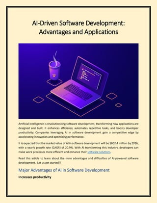 AI-Driven Software Development:
Advantages and Applications
Artificial intelligence is revolutionizing software development, transforming how applications are
designed and built. It enhances efficiency, automates repetitive tasks, and boosts developer
productivity. Companies leveraging AI in software development gain a competitive edge by
accelerating innovation and optimizing performance.
It is expected that the market value of AI in software development will be $602.4 million by 2026,
with a yearly growth rate (CAGR) of 20.9%. With AI transforming this industry, developers can
make work processes more efficient and enhance their software solutions.
Read this article to learn about the main advantages and difficulties of AI-powered software
development. Let us get started!!
Major Advantages of AI in Software Development
Increases productivity
 