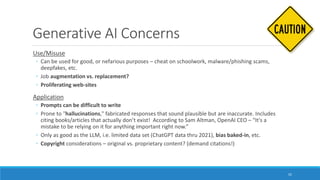 Generative AI Concerns
Use/Misuse
◦ Can be used for good, or nefarious purposes – cheat on schoolwork, malware/phishing scams,
deepfakes, etc.
◦ Job augmentation vs. replacement?
◦ Proliferating web-sites
Application
◦ Prompts can be difficult to write
◦ Prone to "hallucinations," fabricated responses that sound plausible but are inaccurate. Includes
citing books/articles that actually don’t exist! According to Sam Altman, OpenAI CEO – “It's a
mistake to be relying on it for anything important right now.”
◦ Only as good as the LLM, i.e. limited data set (ChatGPT data thru 2021), bias baked-in, etc.
◦ Copyright considerations – original vs. proprietary content? (demand citations!)
52
 