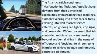 The Atlantic article continues:
“Malfunctioning Teslas on Autopilot have
deviated from their advertised
capabilities by misreading road markings,
suddenly veering into other cars or trees,
crashing into well-marked service
vehicles, or ignoring red lights, stop signs,
and crosswalks. We’re concerned that AI-
controlled robots already are moving
beyond accidental killing in the name of
efficiency and ‘deciding’ to kill someone
in order to achieve opaque and remotely
controlled objectives.”
 