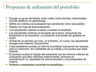 Propuesta de utilización del portafolio Escoge un grupo de tareas, tanto orales como escritas, relacionadas con los objetivos de aprendizaje. Define los criterios de evaluación tan claramente como sea posible. Diseña una hoja de auto-evaluación. Los estudiantes realizan la tarea y evalúan el resultado. Los estudiantes archivan el resultado de la tarea, incluyendo los borradores si es necesario. La actuación oral puede ser grabada en audio. Al final de un período (un mes, un trimestre, un curso), los estudiantes escogen sus mejores “actuaciones”. Cada estudiante escribe un informe al profesor incluyendo las razones para su selección, las cualidades de su trabajo y los puntos que debe mejorar. El profesor evalúa el trabajo del estudiante con los mismos criterios de evaluación que ellos utilizaron anteriormente, tomando en consideración su capacidad de auto-evaluación y sus propuestas de mejora. Profesor y estudiantes comentan los portafolios. 
