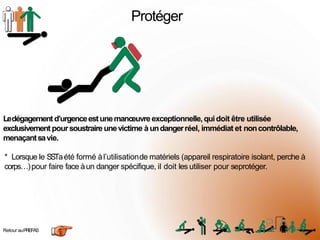 Protéger
Retour auPREFAS
Ledégagementd’urgenceestunemanœuvreexceptionnelle,quidoit être utilisée
exclusivement poursoustraire unevictime à undangerréel, immédiat et noncontrôlable,
menaçantsavie.
* Lorsque le SSTaété formé àl’utilisationde matériels (appareil respiratoire isolant, perche à
corps…)pour faire face àun danger spécifique, il doit les utiliser pour seprotéger.
1
0
 