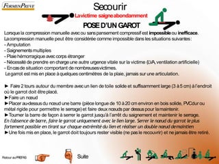 Secourir
Lavictime saigneabondamment
POSED’UNGAROT
Lorsquela compression manuelle avecou sanspansement compressif est impossibleou inefficace.
Lacompression manuelle peut être considérée comme impossible dans les situations suivantes:
- Amputation
- Saignementsmultiples
- Plaiehémorragique aveccorps étranger
- Nécessitéde prendre en charge une autre urgence vitale sur la victime (LVA,ventilation artificielle)
- Encasde situation comportant de nombreusesvictimes.
Legarrot est mis en place àquelques centimètres de la plaie, jamais sur une articulation.
► Faire 2 tours autour du membre avecun lien de toile solide et suffisamment large (3 à5 cm) àl’endroit
où le garrot doit êtreplacé.
►Faire un nœud
►Placer au-dessusdu nœud une barre (pièce longue de 10 à20 cm environ en bois solide, PVCdur ou
métal rigide pour permettre le serrage)et faire deux nœudspar dessuspour lamaintenir.
►Tourner la barre de façon à serrer le garrot jusqu’à l’arrêt du saignement et maintenir le serrage.
En l'absence de barre, faire le garrot uniquement avec le lien large. Serrer le nœud du garrot le plus
fortement possible en tirant sur chaque extrémité du lien et réaliser un double nœud demaintien
►Une fois mis en place, le garrot doit toujours rester visible (ne pas le recouvrir) et ne jamais être retiré.
Suite
Retour auPREFAS 2
5
 