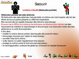 Secourir
Lavictime s’étouffe(Obstructionpartielle)
Obstructionpartielle desvoies aériennes
Sil’obstruction desvoies aériennes n’est pastotale, la victime adu mal àrespirer, elle fait des
efforts de toux et parfois présente un sifflement respiratoire.
Bien souvent elle est capable d’expulser elle-même le corpsétranger.
Enaucun cas,le SSTne doit pratiquer les techniques de désobstruction décrites car elles
risqueraient de mobiliser le corps étranger et de provoquer une obstruction totale desvoies
aériennes et un arrêt de larespiration.
Il doit alors:
• installer la victime dansla position dans laquelle elle sesent le mieux;
• l’encourager àtousser pour rejeter le corps étranger ;
• surveiller l’état de la victime ;
• si elle répond, lui parler régulièrement etla rassurer ;
• protéger la victime contre le froid et/oules intempéries ;
• en casd'aggravation, pratiquer les gestesqui s'imposent et rappeler lessecours.
Suite
Retour auPREFAS 2
9
 