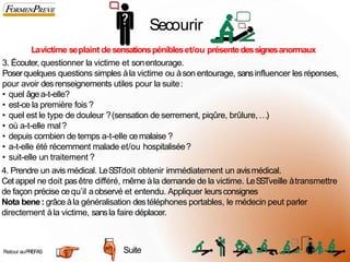 Secourir
Lavictime seplaint desensationspénibleset/ou présentedessignesanormaux
3. Écouter, questionner la victime et sonentourage.
Poserquelques questions simples àla victime ou àson entourage, sansinfluencer les réponses,
pour avoir desrenseignements utiles pour la suite:
• quel âgea-t-elle?
• est-ce la première fois ?
• quel est le type de douleur ?(sensation de serrement, piqûre, brûlure,…)
• où a-t-elle mal?
• depuis combien de temps a-t-elle cemalaise ?
• a-t-elle été récemment malade et/ou hospitalisée?
• suit-elle un traitement ?
4. Prendre un avis médical. LeSSTdoit obtenir immédiatement un avismédical.
Cetappel ne doit pasêtre différé, même àla demande de la victime. LeSSTveille àtransmettre
de façon précise cequ’il aobservé et entendu. Appliquer leursconsignes
Nota bene: grâce àla généralisation destéléphones portables, le médecin peut parler
directement àla victime, sansla faire déplacer.
Suite
Retour auPREFAS 5
0
 
