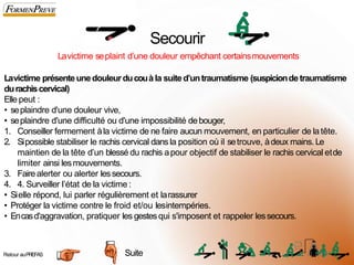 Secourir
Lavictime seplaint d’une douleur empêchant certainsmouvements
Lavictime présenteunedouleurducouà la suited’untraumatisme (suspiciondetraumatisme
durachiscervical)
Elle peut :
• seplaindre d'une douleur vive,
• seplaindre d'une difficulté ou d'une impossibilité debouger,
1. Conseiller fermement àla victime de ne faire aucun mouvement, en particulier de latête.
2. Sipossible stabiliser le rachis cervical dansla position où il setrouve, àdeux mains.Le
maintien de la tête d’un blessé du rachis apour objectif de stabiliser le rachis cervical etde
limiter ainsi lesmouvements.
3. Fairealerter ou alerter lessecours.
4. 4. Surveiller l’état de la victime :
• Sielle répond, lui parler régulièrement et larassurer
• Protéger la victime contre le froid et/ou lesintempéries.
• Encasd'aggravation, pratiquer les gestes qui s'imposent et rappeler lessecours.
Suite
Retour auPREFAS 5
6
 