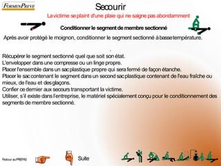 Secourir
Lavictime seplaint d'une plaie qui ne saigne pas abondamment
Conditionnerle segmentdemembre sectionné
Après avoir protégé le moignon, conditionner le segment sectionné àbassetempérature.
.
Récupérer le segment sectionné quel que soit son état.
L'envelopper dansune compresse ou un linge propre.
Placer l'ensemble dansun sacplastique propre qui serafermé de façon étanche.
Placer le saccontenant le segment dansun second sacplastique contenant de l'eau fraîche ou
mieux, de l'eau et desglaçons.
Confier cedernier aux secourstransportant la victime.
Utiliser, s’il existe dansl’entreprise, le matériel spécialement conçu pour le conditionnement des
segments de membre sectionné.
Suite
Retour auPREFAS 6
4
 