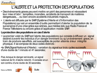 L’ALERTEET LA PROTECTION DESPOPULATIONS
66
• Desévénements gravespeuvent mettre en péril despersonnes et nécessitent
leur mise àl'abri : tempêtes, incendies, accidents de transport de matières
dangereuses,…ou bien encore accidents industriels majeurs.
• L’alerteest diffusée par le SAIP(Systèmed’Alerte et d’Information des
Populations) qui est un ensemble d’outils permettant d’alerter la population de la
survenanced’une crise grâceauxsirènes, auxmédias tels que RadioFranceet
FranceTélévisions ou encore grâceàl’application mobile SAIP
.
Laprotectiondespopulations encasd’alerte
• Lepremier volet du SAIPest l’alerte despopulations qui consiste àdiffuser un signal
destiné àavertir les individus d'un danger imminent ou qu’unévènement grave,en
train de produire seseffets, est susceptible de porter atteinte àleur intégrité
physique. Il secomposede deux codesdistincts :
•le SNA(SignalNational d'Alerte) : variation du signal sur trois cyclessuccessifs
d'une durée de 1 minute et 41 secondes;
Puis, lorsque le danger est écarté, un signal
national de fin d’alerte retentit. Il consiste enun
son continu d’une durée de 30 secondes.
Suite
Retour auPREFAS
 
