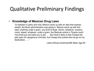 Qualitative Preliminary Findings
• Knowledge of Mexican Drug Laws
“In between 5 years and now, Mexico came up with an idea that worked.
Alright, the Bush administration was going in. Mexico came up with this
idea, anything under a gram, any kind of dope, heroin, whatever, cocaine,
crack, speed, whatever, under a gram, the Mexican police in Tijuana could
not arrest you and take you to jail. . . . But what it does is that it keeps the
jails open for dangerous criminals, but it keeps the junkies like me go on my
destination. . . .”
Latino-African American/Blk Male, Age 60
 