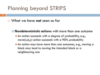 Planning beyond STRIPS
17


        What we have not seen so far

          Nondeterministic   actions with more than one outcome
            An action succeeds with a degree of probability, e.g.,
             move(x,b,y) action succeeds with a 90% probability
            An action may have more than one outcomes, e.g., moving a
             block may lead to moving the intended block or a
             neighbouring one
 